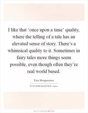 I like that ‘once upon a time’ quality, where the telling of a tale has an elevated sense of story. There’s a whimsical quality to it. Sometimes in fairy tales more things seem possible, even though often they’re real world based Picture Quote #1