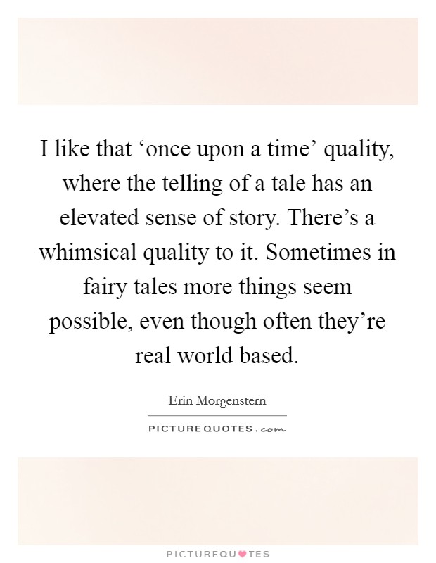 I like that ‘once upon a time' quality, where the telling of a tale has an elevated sense of story. There's a whimsical quality to it. Sometimes in fairy tales more things seem possible, even though often they're real world based Picture Quote #1