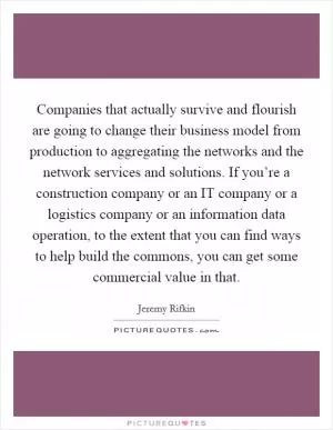 Companies that actually survive and flourish are going to change their business model from production to aggregating the networks and the network services and solutions. If you’re a construction company or an IT company or a logistics company or an information data operation, to the extent that you can find ways to help build the commons, you can get some commercial value in that Picture Quote #1