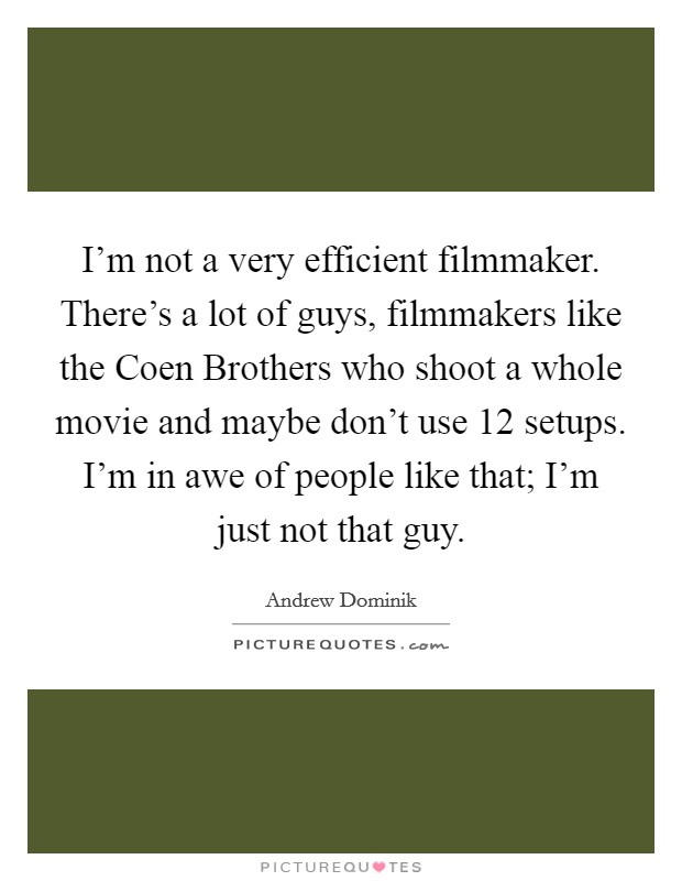 I'm not a very efficient filmmaker. There's a lot of guys, filmmakers like the Coen Brothers who shoot a whole movie and maybe don't use 12 setups. I'm in awe of people like that; I'm just not that guy Picture Quote #1