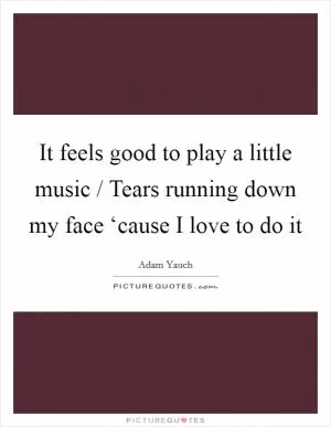 It feels good to play a little music / Tears running down my face ‘cause I love to do it Picture Quote #1