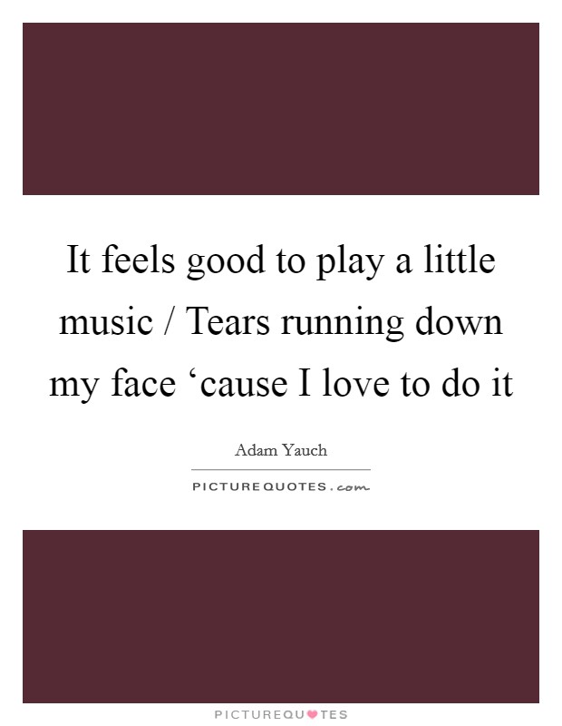 It feels good to play a little music / Tears running down my face ‘cause I love to do it Picture Quote #1
