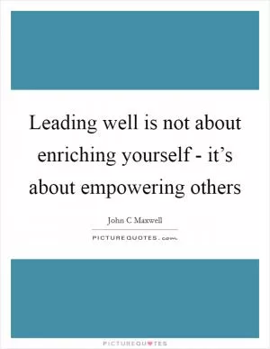 Leading well is not about enriching yourself - it’s about empowering others Picture Quote #1