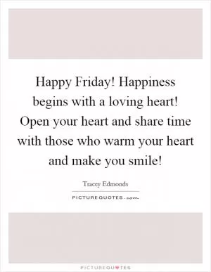 Happy Friday! Happiness begins with a loving heart! Open your heart and share time with those who warm your heart and make you smile! Picture Quote #1