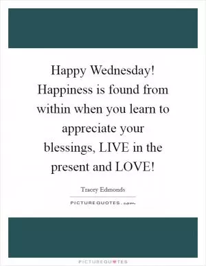 Happy Wednesday! Happiness is found from within when you learn to appreciate your blessings, LIVE in the present and LOVE! Picture Quote #1