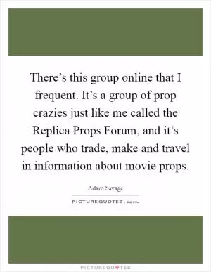 There’s this group online that I frequent. It’s a group of prop crazies just like me called the Replica Props Forum, and it’s people who trade, make and travel in information about movie props Picture Quote #1