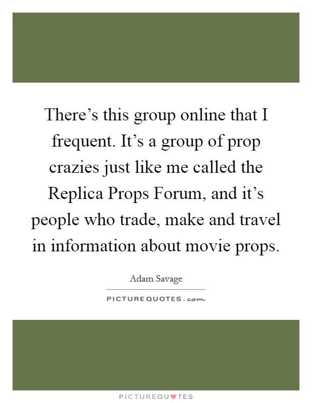 There's this group online that I frequent. It's a group of prop crazies just like me called the Replica Props Forum, and it's people who trade, make and travel in information about movie props Picture Quote #1