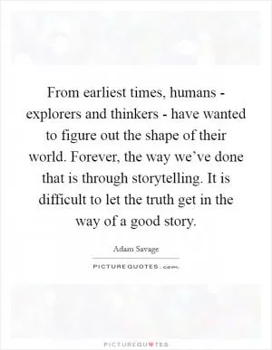 From earliest times, humans - explorers and thinkers - have wanted to figure out the shape of their world. Forever, the way we’ve done that is through storytelling. It is difficult to let the truth get in the way of a good story Picture Quote #1