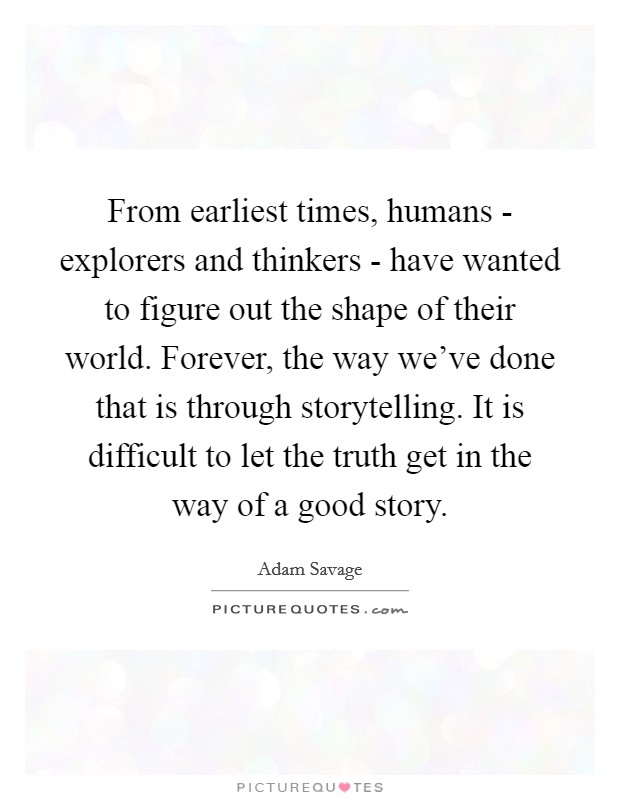 From earliest times, humans - explorers and thinkers - have wanted to figure out the shape of their world. Forever, the way we've done that is through storytelling. It is difficult to let the truth get in the way of a good story Picture Quote #1