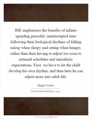 RIE emphasizes the benefits of infants spending peaceful, uninterrupted time following their biological rhythms of falling asleep when sleepy and eating when hungry, rather than their having to adjust too soon to external schedules and unrealistic expectations. First, we have to let the child develop his own rhythm; and then later he can adjust more into adult life Picture Quote #1