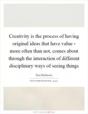 Creativity is the process of having original ideas that have value - more often than not, comes about through the interaction of different disciplinary ways of seeing things Picture Quote #1