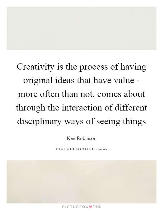 Creativity is the process of having original ideas that have value - more often than not, comes about through the interaction of different disciplinary ways of seeing things Picture Quote #1