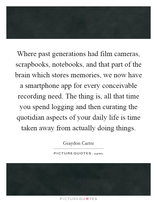 Where past generations had film cameras, scrapbooks, notebooks, and that part of the brain which stores memories, we now have a smartphone app for every conceivable recording need. The thing is, all that time you spend logging and then curating the quotidian aspects of your daily life is time taken away from actually doing things Picture Quote #1