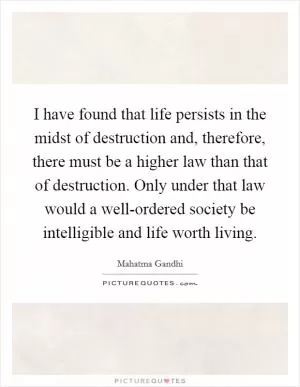 I have found that life persists in the midst of destruction and, therefore, there must be a higher law than that of destruction. Only under that law would a well-ordered society be intelligible and life worth living Picture Quote #1