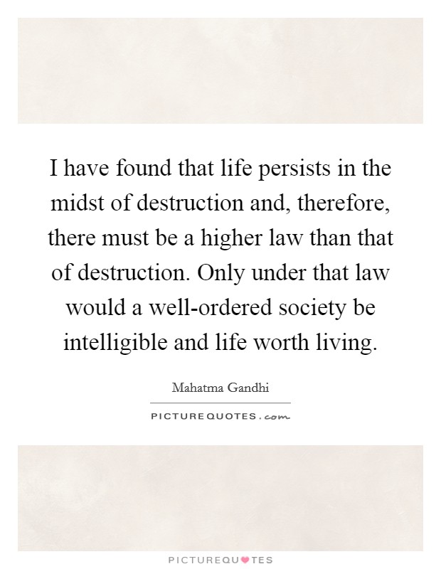 I have found that life persists in the midst of destruction and, therefore, there must be a higher law than that of destruction. Only under that law would a well-ordered society be intelligible and life worth living Picture Quote #1