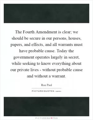 The Fourth Amendment is clear; we should be secure in our persons, houses, papers, and effects, and all warrants must have probable cause. Today the government operates largely in secret, while seeking to know everything about our private lives - without probable cause and without a warrant Picture Quote #1