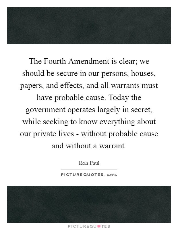 The Fourth Amendment is clear; we should be secure in our persons, houses, papers, and effects, and all warrants must have probable cause. Today the government operates largely in secret, while seeking to know everything about our private lives - without probable cause and without a warrant Picture Quote #1