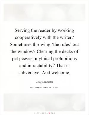 Serving the reader by working cooperatively with the writer? Sometimes throwing ‘the rules’ out the window? Clearing the decks of pet peeves, mythical prohibitions and intractability? That is subversive. And welcome Picture Quote #1