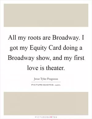 All my roots are Broadway. I got my Equity Card doing a Broadway show, and my first love is theater Picture Quote #1