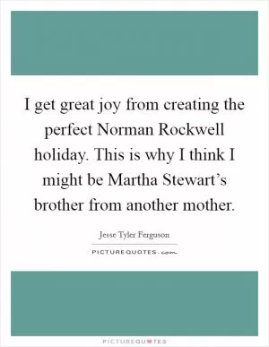 I get great joy from creating the perfect Norman Rockwell holiday. This is why I think I might be Martha Stewart’s brother from another mother Picture Quote #1