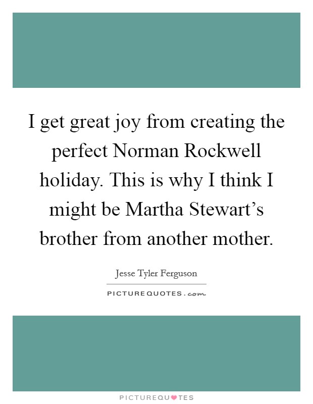 I get great joy from creating the perfect Norman Rockwell holiday. This is why I think I might be Martha Stewart's brother from another mother Picture Quote #1