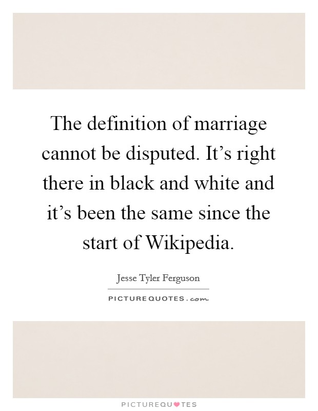 The definition of marriage cannot be disputed. It's right there in black and white and it's been the same since the start of Wikipedia Picture Quote #1