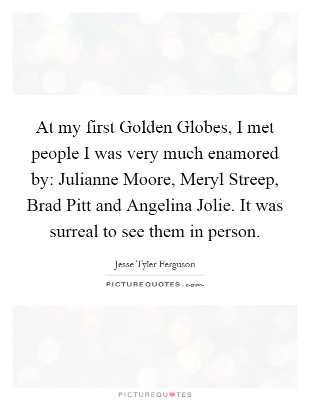 At my first Golden Globes, I met people I was very much enamored by: Julianne Moore, Meryl Streep, Brad Pitt and Angelina Jolie. It was surreal to see them in person Picture Quote #1
