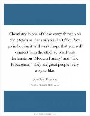 Chemistry is one of these crazy things you can’t teach or learn or you can’t fake. You go in hoping it will work, hope that you will connect with the other actors. I was fortunate on ‘Modern Family’ and ‘The Procession.’ They are great people, very easy to like Picture Quote #1