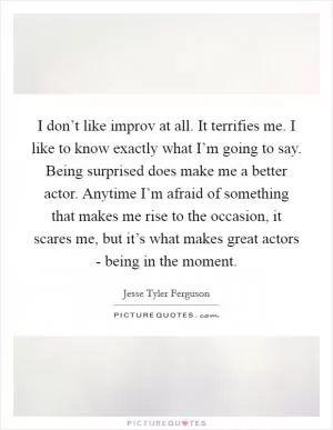 I don’t like improv at all. It terrifies me. I like to know exactly what I’m going to say. Being surprised does make me a better actor. Anytime I’m afraid of something that makes me rise to the occasion, it scares me, but it’s what makes great actors - being in the moment Picture Quote #1
