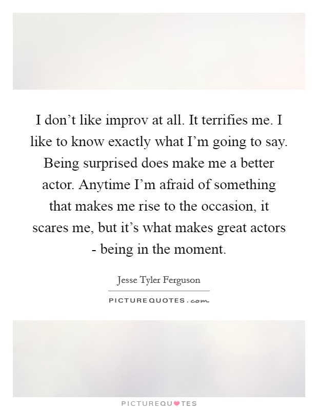 I don't like improv at all. It terrifies me. I like to know exactly what I'm going to say. Being surprised does make me a better actor. Anytime I'm afraid of something that makes me rise to the occasion, it scares me, but it's what makes great actors - being in the moment Picture Quote #1