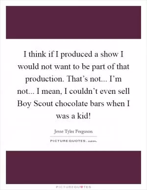I think if I produced a show I would not want to be part of that production. That’s not... I’m not... I mean, I couldn’t even sell Boy Scout chocolate bars when I was a kid! Picture Quote #1