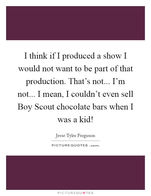 I think if I produced a show I would not want to be part of that production. That's not... I'm not... I mean, I couldn't even sell Boy Scout chocolate bars when I was a kid! Picture Quote #1
