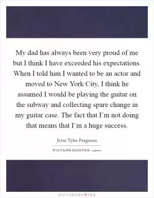 My dad has always been very proud of me but I think I have exceeded his expectations. When I told him I wanted to be an actor and moved to New York City, I think he assumed I would be playing the guitar on the subway and collecting spare change in my guitar case. The fact that I’m not doing that means that I’m a huge success Picture Quote #1