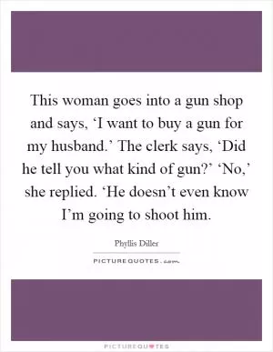 This woman goes into a gun shop and says, ‘I want to buy a gun for my husband.’ The clerk says, ‘Did he tell you what kind of gun?’ ‘No,’ she replied. ‘He doesn’t even know I’m going to shoot him Picture Quote #1