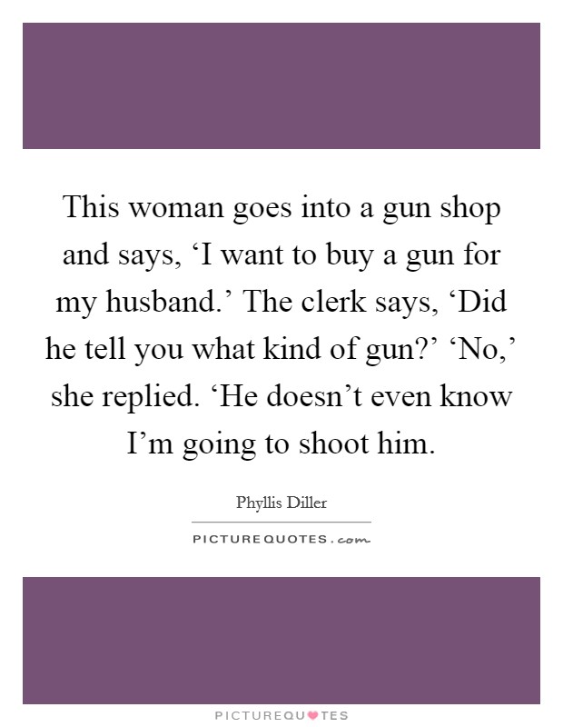 This woman goes into a gun shop and says, ‘I want to buy a gun for my husband.' The clerk says, ‘Did he tell you what kind of gun?' ‘No,' she replied. ‘He doesn't even know I'm going to shoot him Picture Quote #1