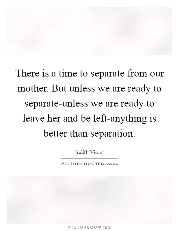 There is a time to separate from our mother. But unless we are ready to separate-unless we are ready to leave her and be left-anything is better than separation Picture Quote #1