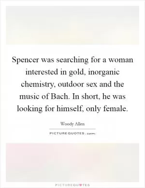 Spencer was searching for a woman interested in gold, inorganic chemistry, outdoor sex and the music of Bach. In short, he was looking for himself, only female Picture Quote #1