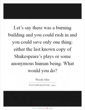 Let’s say there was a burning building and you could rush in and you could save only one thing: either the last known copy of Shakespeare’s plays or some anonymous human being. What would you do? Picture Quote #1