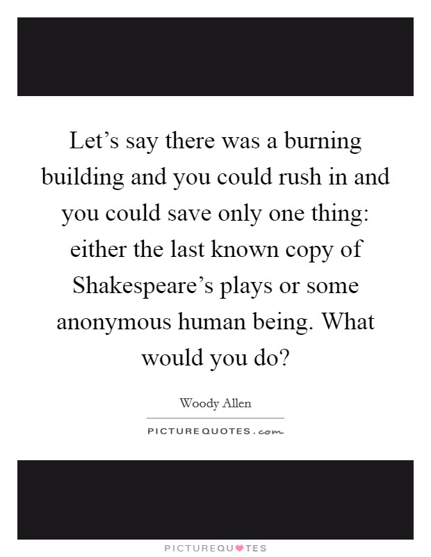 Let's say there was a burning building and you could rush in and you could save only one thing: either the last known copy of Shakespeare's plays or some anonymous human being. What would you do? Picture Quote #1