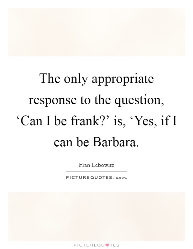 The only appropriate response to the question, ‘Can I be frank?' is, ‘Yes, if I can be Barbara Picture Quote #1