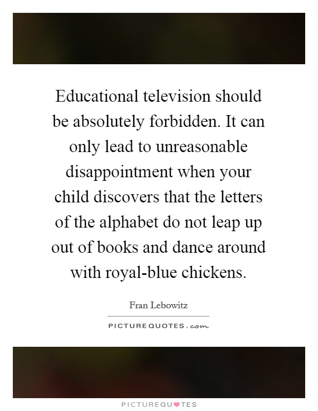 Educational television should be absolutely forbidden. It can only lead to unreasonable disappointment when your child discovers that the letters of the alphabet do not leap up out of books and dance around with royal-blue chickens Picture Quote #1