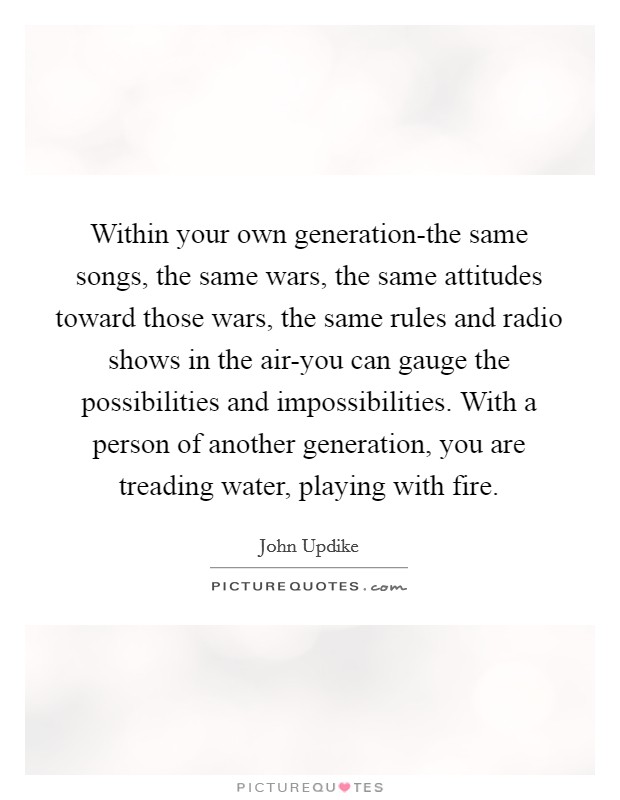 Within your own generation-the same songs, the same wars, the same attitudes toward those wars, the same rules and radio shows in the air-you can gauge the possibilities and impossibilities. With a person of another generation, you are treading water, playing with fire Picture Quote #1