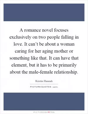 A romance novel focuses exclusively on two people falling in love. It can’t be about a woman caring for her aging mother or something like that. It can have that element, but it has to be primarily about the male-female relationship Picture Quote #1