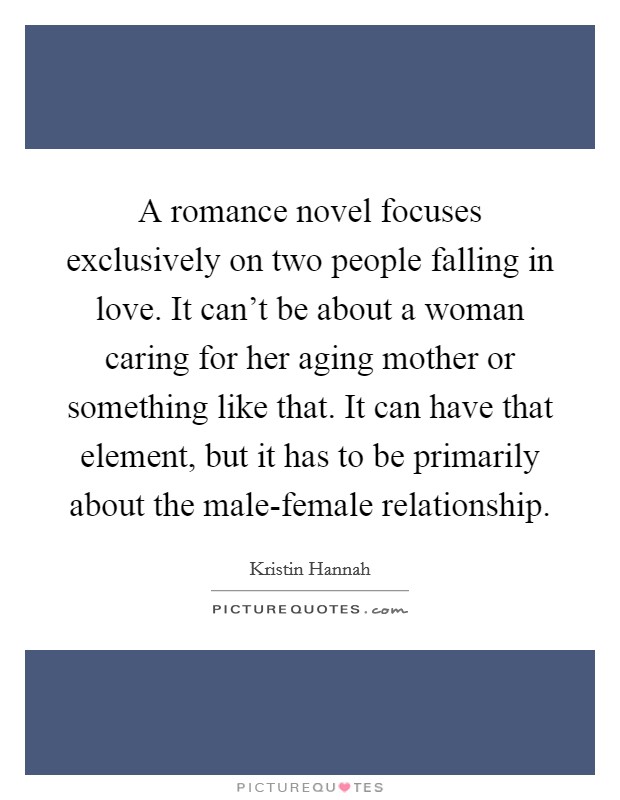 A romance novel focuses exclusively on two people falling in love. It can't be about a woman caring for her aging mother or something like that. It can have that element, but it has to be primarily about the male-female relationship Picture Quote #1