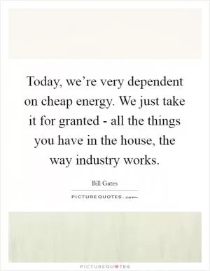 Today, we’re very dependent on cheap energy. We just take it for granted - all the things you have in the house, the way industry works Picture Quote #1