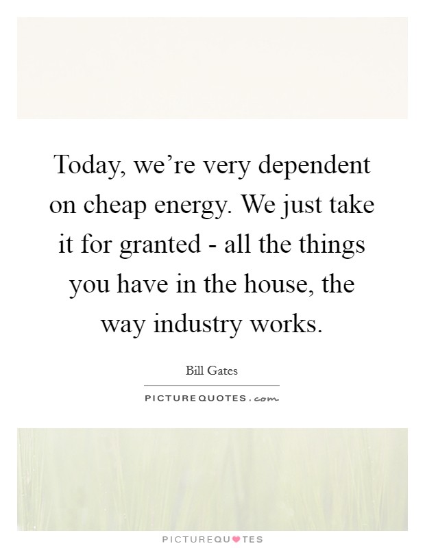 Today, we're very dependent on cheap energy. We just take it for granted - all the things you have in the house, the way industry works Picture Quote #1
