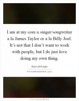 I am at my core a singer/songwriter a la James Taylor or a la Billy Joel. It’s not that I don’t want to work with people, but I do just love doing my own thing Picture Quote #1