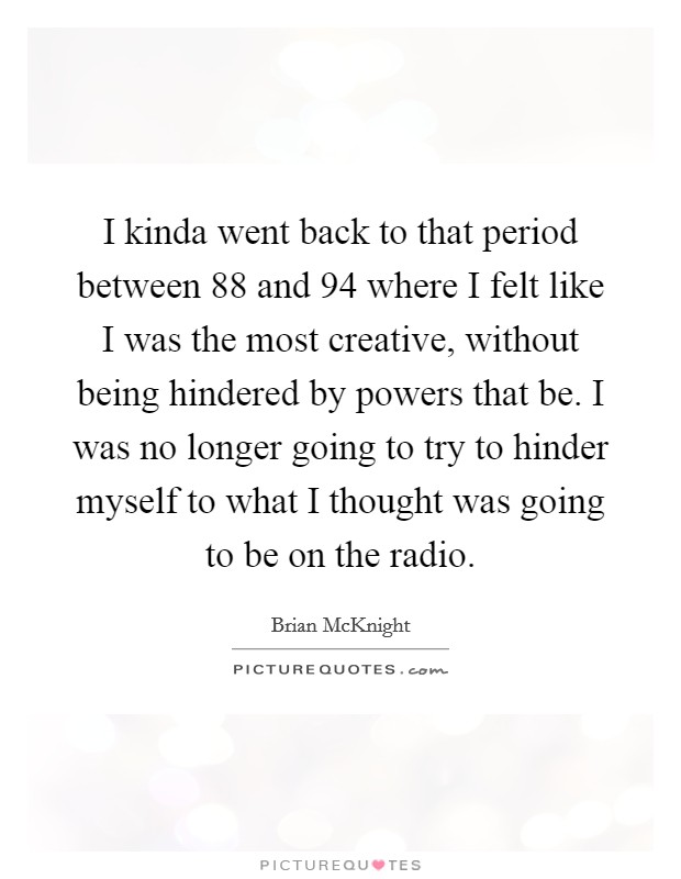 I kinda went back to that period between  88 and  94 where I felt like I was the most creative, without being hindered by powers that be. I was no longer going to try to hinder myself to what I thought was going to be on the radio Picture Quote #1