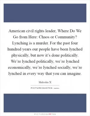 American civil rights leader, Where Do We Go from Here: Chaos or Community? Lynching is a murder. For the past four hundred years our people have been lynched physically, but now it’s done politically. We’re lynched politically, we’re lynched economically, we’re lynched socially, we’re lynched in every way that you can imagine Picture Quote #1