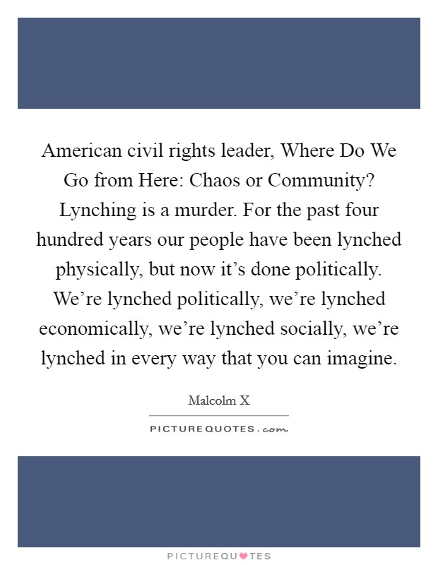 American civil rights leader, Where Do We Go from Here: Chaos or Community? Lynching is a murder. For the past four hundred years our people have been lynched physically, but now it's done politically. We're lynched politically, we're lynched economically, we're lynched socially, we're lynched in every way that you can imagine Picture Quote #1